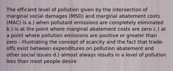 The efficient level of pollution given by the intersection of marginal social damages (MSD) and marginal abatement costs (MAC) is a.) when pollutant emissions are completely eliminated b.) is at the point where marginal abatement costs are zero c.) at a point where pollution emissions are positive or <a href='https://www.questionai.com/knowledge/ktgHnBD4o3-greater-than' class='anchor-knowledge'>greater than</a> zero - illustrating the concept of scarcity and the fact that trade-offs exist between expenditures on pollution abatement and other social issues d.) almost always results in a level of pollution <a href='https://www.questionai.com/knowledge/k7BtlYpAMX-less-than' class='anchor-knowledge'>less than</a> most people desire