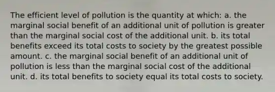 The efficient level of pollution is the quantity at which: a. the marginal social benefit of an additional unit of pollution is greater than the marginal social cost of the additional unit. b. its total benefits exceed its total costs to society by the greatest possible amount. c. the marginal social benefit of an additional unit of pollution is less than the marginal social cost of the additional unit. d. its total benefits to society equal its total costs to society.