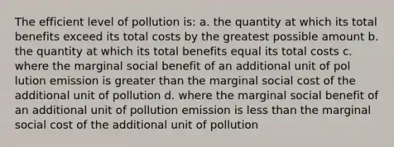 The efficient level of pollution is: a. the quantity at which its total benefits exceed its total costs by the greatest possible amount b. the quantity at which its total benefits equal its total costs c. where the marginal social benefit of an additional unit of pol lution emission is <a href='https://www.questionai.com/knowledge/ktgHnBD4o3-greater-than' class='anchor-knowledge'>greater than</a> the marginal social cost of the additional unit of pollution d. where the marginal social benefit of an additional unit of pollution emission is <a href='https://www.questionai.com/knowledge/k7BtlYpAMX-less-than' class='anchor-knowledge'>less than</a> the marginal social cost of the additional unit of pollution