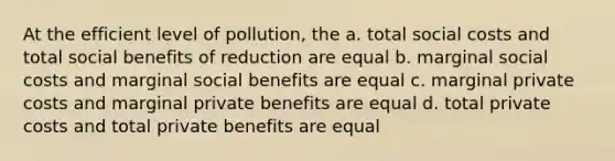 At the efficient level of pollution, the a. total social costs and total social benefits of reduction are equal b. marginal social costs and marginal social benefits are equal c. marginal private costs and marginal private benefits are equal d. total private costs and total private benefits are equal