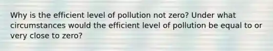 Why is the efficient level of pollution not zero? Under what circumstances would the efficient level of pollution be equal to or very close to zero?