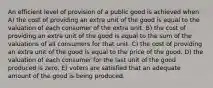 An efficient level of provision of a public good is achieved when A) the cost of providing an extra unit of the good is equal to the valuation of each consumer of the extra unit. B) the cost of providing an extra unit of the good is equal to the sum of the valuations of all consumers for that unit. C) the cost of providing an extra unit of the good is equal to the price of the good. D) the valuation of each consumer for the last unit of the good produced is zero. E) voters are satisfied that an adequate amount of the good is being produced.