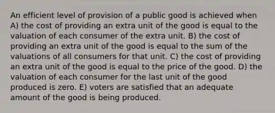 An efficient level of provision of a public good is achieved when A) the cost of providing an extra unit of the good is equal to the valuation of each consumer of the extra unit. B) the cost of providing an extra unit of the good is equal to the sum of the valuations of all consumers for that unit. C) the cost of providing an extra unit of the good is equal to the price of the good. D) the valuation of each consumer for the last unit of the good produced is zero. E) voters are satisfied that an adequate amount of the good is being produced.