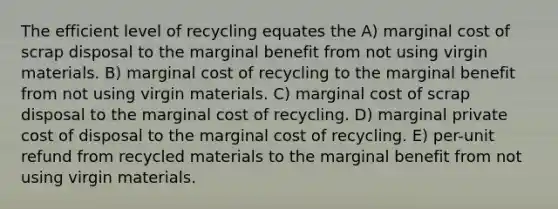 The efficient level of recycling equates the A) marginal cost of scrap disposal to the marginal benefit from not using virgin materials. B) marginal cost of recycling to the marginal benefit from not using virgin materials. C) marginal cost of scrap disposal to the marginal cost of recycling. D) marginal private cost of disposal to the marginal cost of recycling. E) per-unit refund from recycled materials to the marginal benefit from not using virgin materials.