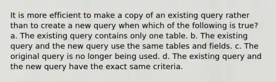 It is more efficient to make a copy of an existing query rather than to create a new query when which of the following is true? a. The existing query contains only one table. b. The existing query and the new query use the same tables and fields. c. The original query is no longer being used. d. The existing query and the new query have the exact same criteria.