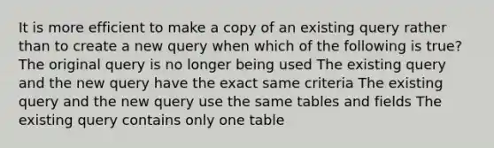 It is more efficient to make a copy of an existing query rather than to create a new query when which of the following is true? The original query is no longer being used The existing query and the new query have the exact same criteria The existing query and the new query use the same tables and fields The existing query contains only one table