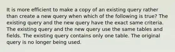 It is more efficient to make a copy of an existing query rather than create a new query when which of the following is true? The existing query and the new query have the exact same criteria. The existing query and the new query use the same tables and fields. The existing query contains only one table. The original query is no longer being used.