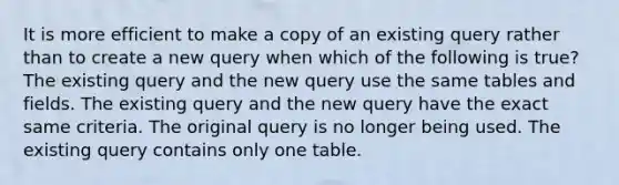 It is more efficient to make a copy of an existing query rather than to create a new query when which of the following is true? The existing query and the new query use the same tables and fields. The existing query and the new query have the exact same criteria. The original query is no longer being used. The existing query contains only one table.