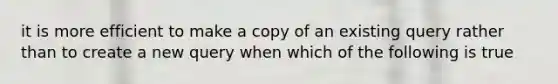 it is more efficient to make a copy of an existing query rather than to create a new query when which of the following is true