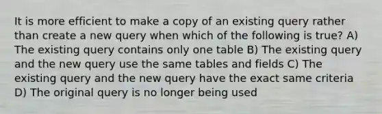 It is more efficient to make a copy of an existing query rather than create a new query when which of the following is true? A) The existing query contains only one table B) The existing query and the new query use the same tables and fields C) The existing query and the new query have the exact same criteria D) The original query is no longer being used