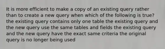 It is more efficient to make a copy of an existing query rather than to create a new query when which of the following is true? the existing query contains only one table the existing query and the new query use the same tables and fields the existing query and the new query have the exact same criteria the original query is no longer being used