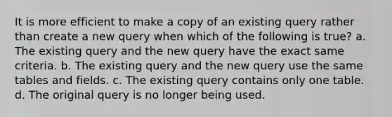 It is more efficient to make a copy of an existing query rather than create a new query when which of the following is true? a. The existing query and the new query have the exact same criteria. b. The existing query and the new query use the same tables and fields. c. The existing query contains only one table. d. The original query is no longer being used.