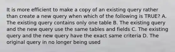 It is more efficient to make a copy of an existing query rather than create a new query when which of the following is TRUE? A. The existing query contains only one table B. The existing query and the new query use the same tables and fields C. The existing query and the new query have the exact same criteria D. The original query in no longer being used