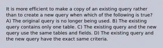 It is more efficient to make a copy of an existing query rather than to create a new query when which of the following is true? A) The original query is no longer being used. B) The existing query contains only one table. C) The existing query and the new query use the same tables and fields. D) The existing query and the new query have the exact same criteria.