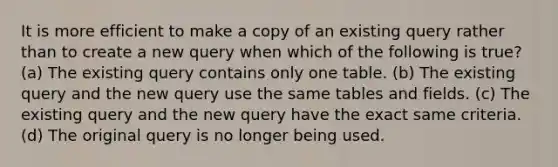 It is more efficient to make a copy of an existing query rather than to create a new query when which of the following is true? (a) The existing query contains only one table. (b) The existing query and the new query use the same tables and fields. (c) The existing query and the new query have the exact same criteria. (d) The original query is no longer being used.