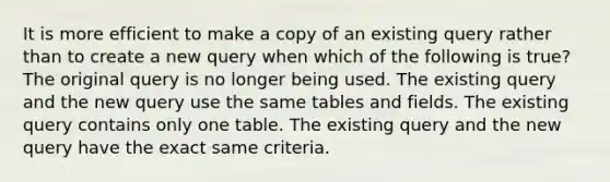 It is more efficient to make a copy of an existing query rather than to create a new query when which of the following is true? The original query is no longer being used. The existing query and the new query use the same tables and fields. The existing query contains only one table. The existing query and the new query have the exact same criteria.