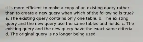 It is more efficient to make a copy of an existing query rather than to create a new query when which of the following is true? a. The existing query contains only one table. b. The existing query and the new query use the same tables and fields. c. The existing query and the new query have the exact same criteria. d. The original query is no longer being used.