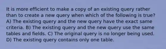 It is more efficient to make a copy of an existing query rather than to create a new query when which of the following is true? A) The existing query and the new query have the exact same criteria. B) The existing query and the new query use the same tables and fields. C) The original query is no longer being used. D) The existing query contains only one table.