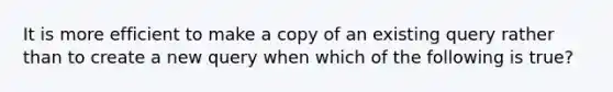 It is more efficient to make a copy of an existing query rather than to create a new query when which of the following is true?