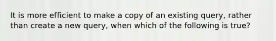 It is more efficient to make a copy of an existing query, rather than create a new query, when which of the following is true?