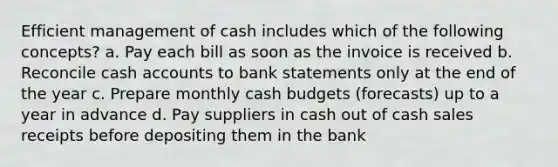 Efficient management of cash includes which of the following concepts? a. Pay each bill as soon as the invoice is received b. Reconcile cash accounts to bank statements only at the end of the year c. Prepare monthly cash budgets (forecasts) up to a year in advance d. Pay suppliers in cash out of cash sales receipts before depositing them in the bank