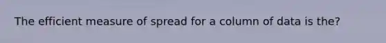 The efficient measure of spread for a column of data is the?