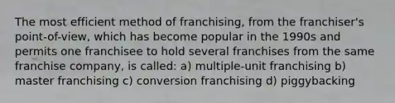 The most efficient method of franchising, from the franchiser's point-of-view, which has become popular in the 1990s and permits one franchisee to hold several franchises from the same franchise company, is called: a) multiple-unit franchising b) master franchising c) conversion franchising d) piggybacking