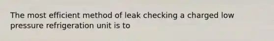 The most efficient method of leak checking a charged low pressure refrigeration unit is to