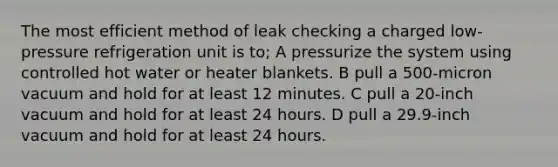 The most efficient method of leak checking a charged low-pressure refrigeration unit is to; A pressurize the system using controlled hot water or heater blankets. B pull a 500-micron vacuum and hold for at least 12 minutes. C pull a 20-inch vacuum and hold for at least 24 hours. D pull a 29.9-inch vacuum and hold for at least 24 hours.