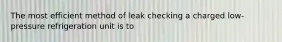 The most efficient method of leak checking a charged low-pressure refrigeration unit is to