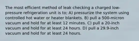 The most efficient method of leak checking a charged low-pressure refrigeration unit is to; A) pressurize the system using controlled hot water or heater blankets. B) pull a 500-micron vacuum and hold for at least 12 minutes. C) pull a 20-inch vacuum and hold for at least 24 hours. D) pull a 29.9-inch vacuum and hold for at least 24 hours.