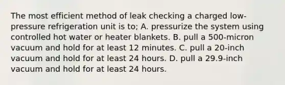 The most efficient method of leak checking a charged low-pressure refrigeration unit is to; A. pressurize the system using controlled hot water or heater blankets. B. pull a 500-micron vacuum and hold for at least 12 minutes. C. pull a 20-inch vacuum and hold for at least 24 hours. D. pull a 29.9-inch vacuum and hold for at least 24 hours.