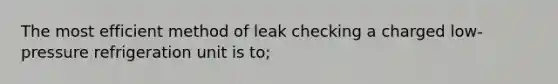 The most efficient method of leak checking a charged low-pressure refrigeration unit is to;