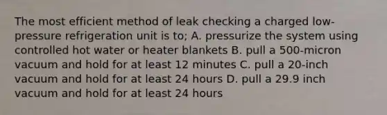 The most efficient method of leak checking a charged low-pressure refrigeration unit is to; A. pressurize the system using controlled hot water or heater blankets B. pull a 500-micron vacuum and hold for at least 12 minutes C. pull a 20-inch vacuum and hold for at least 24 hours D. pull a 29.9 inch vacuum and hold for at least 24 hours