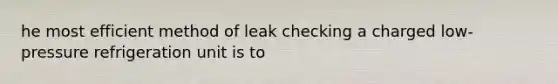 he most efficient method of leak checking a charged low-pressure refrigeration unit is to