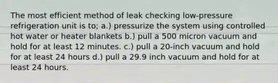 The most efficient method of leak checking low-pressure refrigeration unit is to; a.) pressurize the system using controlled hot water or heater blankets b.) pull a 500 micron vacuum and hold for at least 12 minutes. c.) pull a 20-inch vacuum and hold for at least 24 hours d.) pull a 29.9 inch vacuum and hold for at least 24 hours.