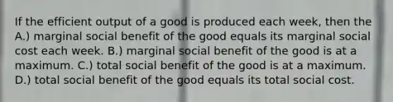 If the efficient output of a good is produced each week, then the A.) marginal social benefit of the good equals its marginal social cost each week. B.) marginal social benefit of the good is at a maximum. C.) total social benefit of the good is at a maximum. D.) total social benefit of the good equals its total social cost.