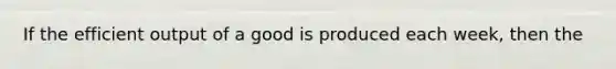 If the efficient output of a good is produced each week, then the