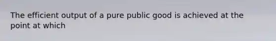 The efficient output of a pure public good is achieved at the point at which