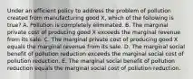 Under an efficient policy to address the problem of pollution created from manufacturing good X, which of the following is true? A. Pollution is completely eliminated. B. The marginal private cost of producing good X exceeds the marginal revenue from its sale. C. The marginal private cost of producing good X equals the marginal revenue from its sale. D. The marginal social benefit of pollution reduction exceeds the marginal social cost of pollution reduction. E. The marginal social benefit of pollution reduction equals the marginal social cost of pollution reduction.