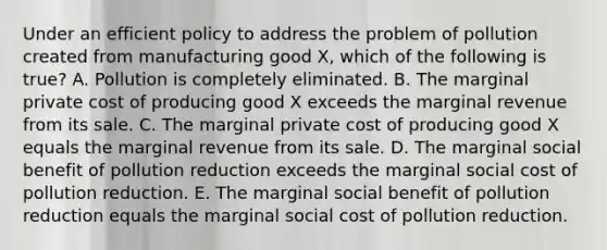 Under an efficient policy to address the problem of pollution created from manufacturing good X, which of the following is true? A. Pollution is completely eliminated. B. The marginal private cost of producing good X exceeds the marginal revenue from its sale. C. The marginal private cost of producing good X equals the marginal revenue from its sale. D. The marginal social benefit of pollution reduction exceeds the marginal social cost of pollution reduction. E. The marginal social benefit of pollution reduction equals the marginal social cost of pollution reduction.