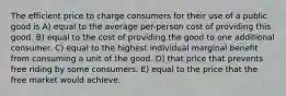 The efficient price to charge consumers for their use of a public good is A) equal to the average per-person cost of providing this good. B) equal to the cost of providing the good to one additional consumer. C) equal to the highest individual marginal benefit from consuming a unit of the good. D) that price that prevents free riding by some consumers. E) equal to the price that the free market would achieve.