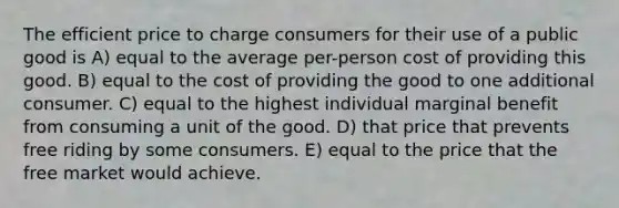 The efficient price to charge consumers for their use of a public good is A) equal to the average per-person cost of providing this good. B) equal to the cost of providing the good to one additional consumer. C) equal to the highest individual marginal benefit from consuming a unit of the good. D) that price that prevents free riding by some consumers. E) equal to the price that the free market would achieve.