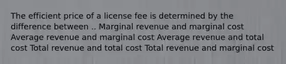 The efficient price of a license fee is determined by the difference between .. Marginal revenue and marginal cost Average revenue and marginal cost Average revenue and total cost Total revenue and total cost Total revenue and marginal cost