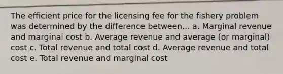 The efficient price for the licensing fee for the fishery problem was determined by the difference between... a. Marginal revenue and marginal cost b. Average revenue and average (or marginal) cost c. Total revenue and total cost d. Average revenue and total cost e. Total revenue and marginal cost