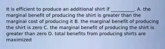 It is efficient to produce an additional shirt if __________. A. the marginal benefit of producing the shirt is greater than the marginal cost of producing it B. the marginal benefit of producing the shirt is zero C. the marginal benefit of producing the shirt is greater than zero D. total benefits from producing shirts are maximized