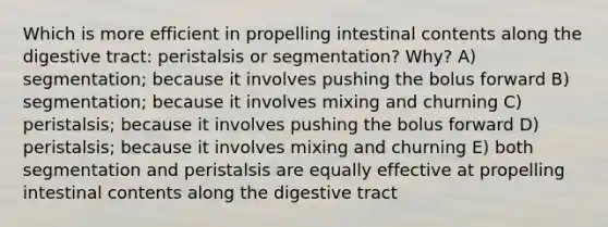 Which is more efficient in propelling intestinal contents along the digestive tract: peristalsis or segmentation? Why? A) segmentation; because it involves pushing the bolus forward B) segmentation; because it involves mixing and churning C) peristalsis; because it involves pushing the bolus forward D) peristalsis; because it involves mixing and churning E) both segmentation and peristalsis are equally effective at propelling intestinal contents along the digestive tract