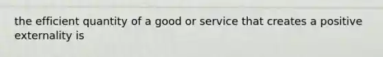 the efficient quantity of a good or service that creates a positive externality is