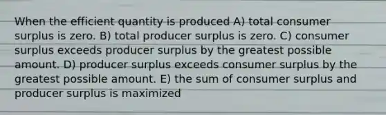 When the efficient quantity is produced A) total consumer surplus is zero. B) total producer surplus is zero. C) consumer surplus exceeds producer surplus by the greatest possible amount. D) producer surplus exceeds consumer surplus by the greatest possible amount. E) the sum of consumer surplus and producer surplus is maximized