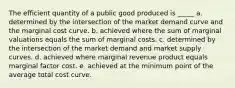 The efficient quantity of a public good produced is _____ a. determined by the intersection of the market demand curve and the marginal cost curve. b. achieved where the sum of marginal valuations equals the sum of marginal costs. c. determined by the intersection of the market demand and market supply curves. d. achieved where marginal revenue product equals marginal factor cost. e. achieved at the minimum point of the average total cost curve.